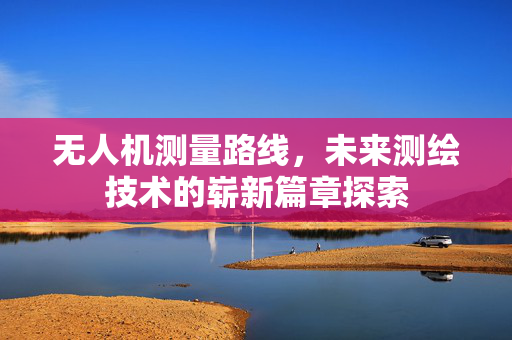 无人机测量路线，未来测绘技术的崭新篇章探索