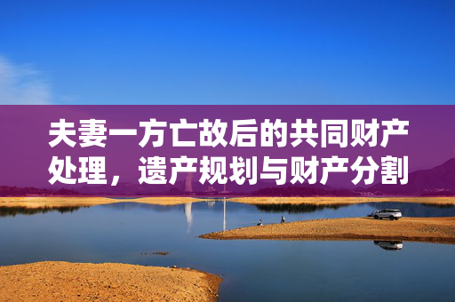 夫妻一方亡故后的共同财产处理，遗产规划与财产分割指南