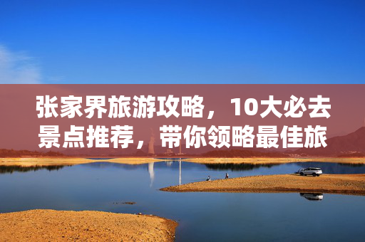 张家界旅游攻略，10大必去景点推荐，带你领略最佳旅游胜地！