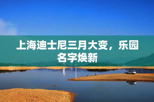 上海迪士尼三月大变，乐园名字焕新