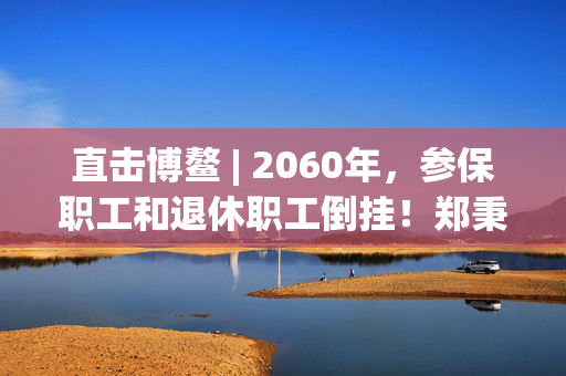 直击博鳌 | 2060年，参保职工和退休职工倒挂！郑秉文：老龄化冲击最大的就是养老金制度