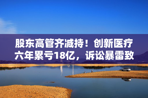 股东高管齐减持！创新医疗六年累亏18亿，诉讼暴雷致业绩“变脸”