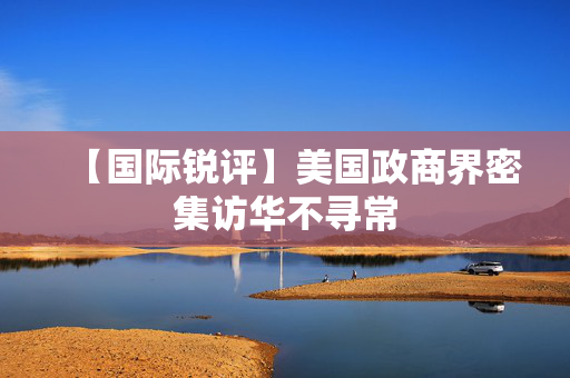 【国际锐评】美国政商界密集访华不寻常