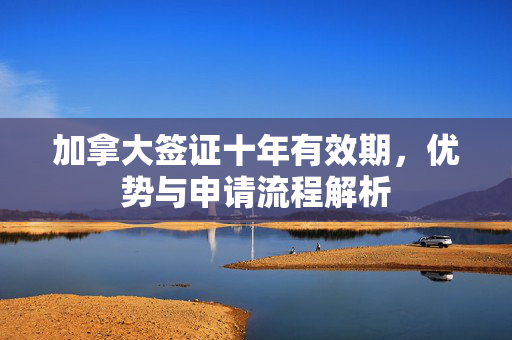 加拿大签证十年有效期，优势与申请流程解析