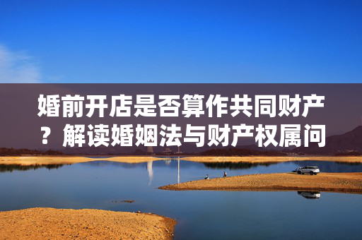 婚前开店是否算作共同财产？解读婚姻法与财产权属问题解析