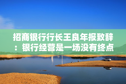招商银行行长王良年报致辞：银行经营是一场没有终点的马拉松，不在朝夕之“赢”，而在长远之“兴”