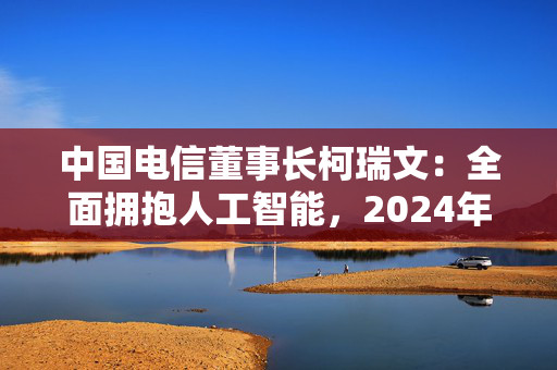 中国电信董事长柯瑞文：全面拥抱人工智能，2024年位列中国大模型应用市场份额第六