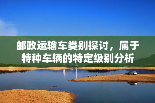 邮政运输车类别探讨，属于特种车辆的特定级别分析