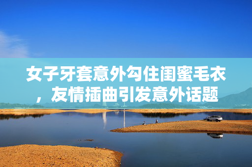 女子牙套意外勾住闺蜜毛衣，友情插曲引发意外话题