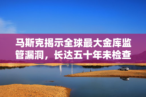 马斯克揭示全球最大金库监管漏洞，长达五十年未检查引发震惊与未来展望。