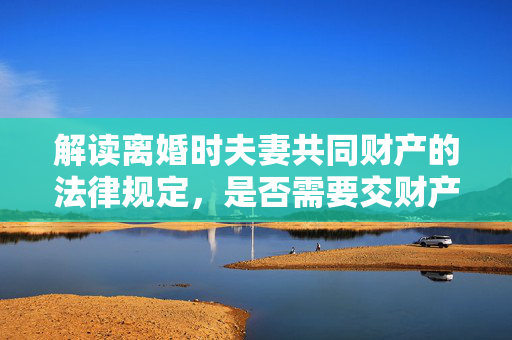 解读离婚时夫妻共同财产的法律规定，是否需要交财产？