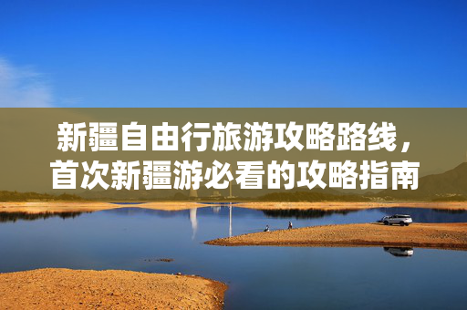 新疆自由行旅游攻略路线，首次新疆游必看的攻略指南