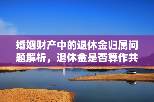 婚姻财产中的退休金归属问题解析，退休金是否算作共同财产？