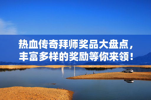 热血传奇拜师奖品大盘点，丰富多样的奖励等你来领！