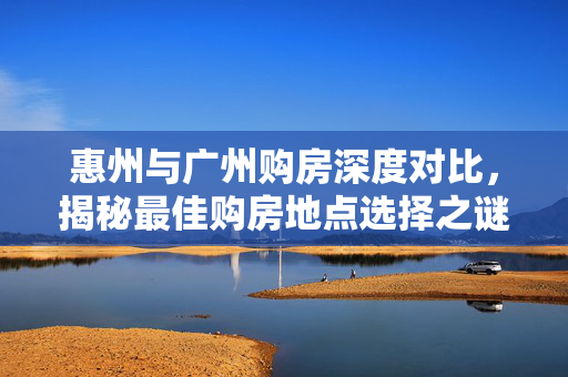 惠州与广州购房深度对比，揭秘最佳购房地点选择之谜