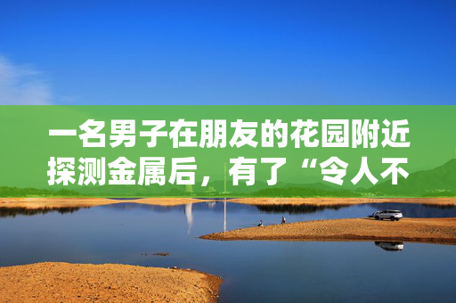 一名男子在朋友的花园附近探测金属后，有了“令人不寒而栗”的二战发现