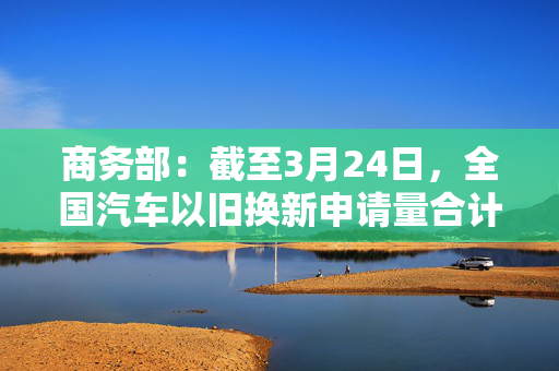 商务部：截至3月24日，全国汽车以旧换新申请量合计超过150万份