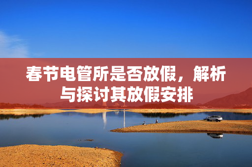 春节电管所是否放假，解析与探讨其放假安排