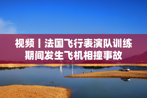 视频丨法国飞行表演队训练期间发生飞机相撞事故