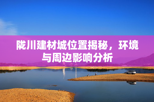 陇川建材城位置揭秘，环境与周边影响分析