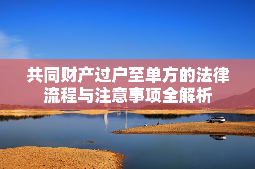 共同财产过户至单方的法律流程与注意事项全解析