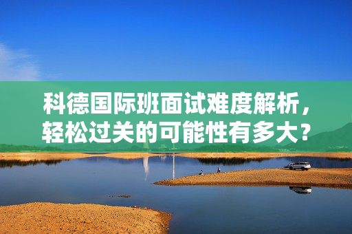 科德国际班面试难度解析，轻松过关的可能性有多大？