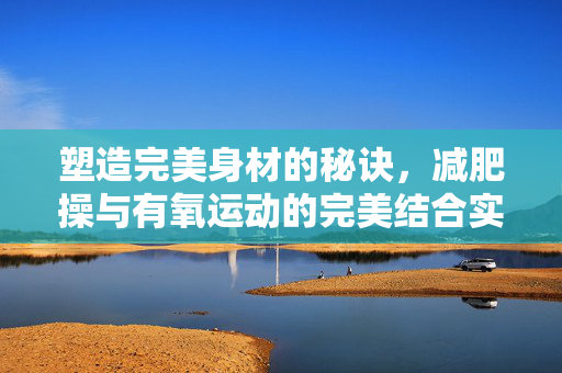 塑造完美身材的秘诀，减肥操与有氧运动的完美结合实践指南
