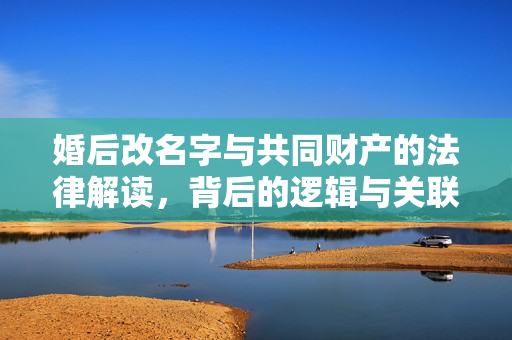 婚后改名字与共同财产的法律解读，背后的逻辑与关联解析