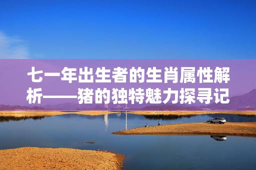 七一年出生者的生肖属性解析——猪的独特魅力探寻记
