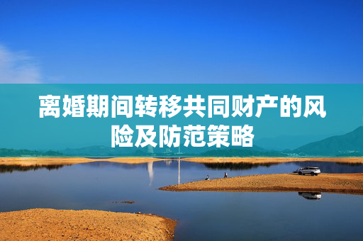 离婚期间转移共同财产的风险及防范策略