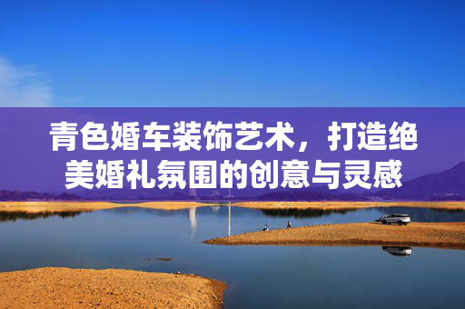 青色婚车装饰艺术，打造绝美婚礼氛围的创意与灵感