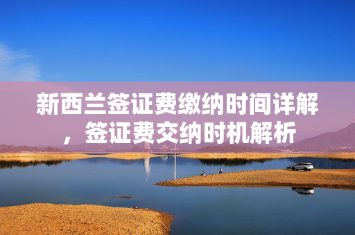 新西兰签证费缴纳时间详解，签证费交纳时机解析