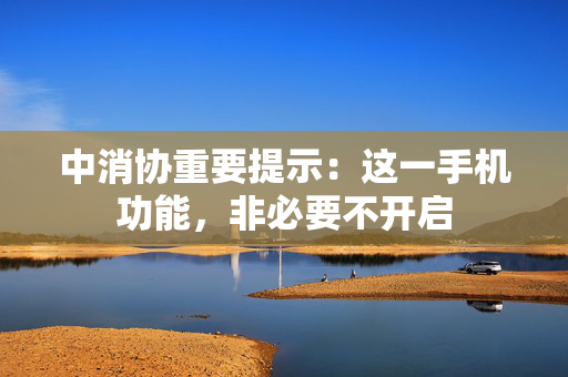 中消协重要提示：这一手机功能，非必要不开启