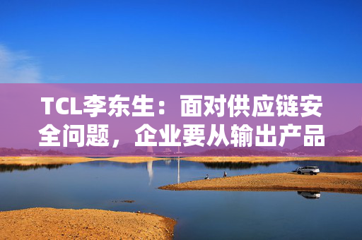 TCL李东生：面对供应链安全问题，企业要从输出产品转变为在当地建立产业和供应链体系