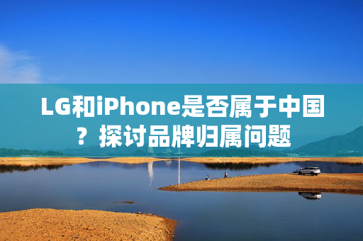 LG和iPhone是否属于中国？探讨品牌归属问题