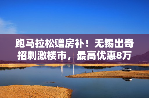 跑马拉松赠房补！无锡出奇招刺激楼市，最高优惠8万