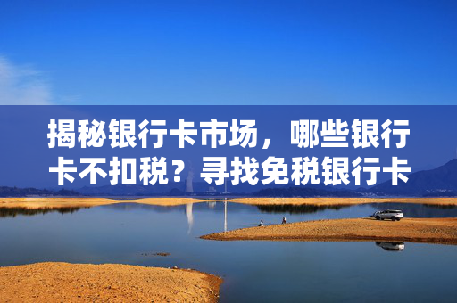 揭秘银行卡市场，哪些银行卡不扣税？寻找免税银行卡指南