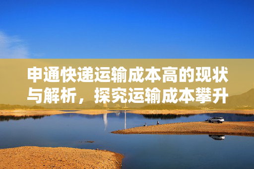 申通快递运输成本高的现状与解析，探究运输成本攀升背后的原因及策略建议