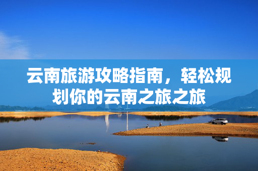 云南旅游攻略指南，轻松规划你的云南之旅之旅