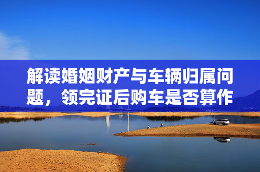 解读婚姻财产与车辆归属问题，领完证后购车是否算作共同财产？