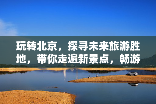 玩转北京，探寻未来旅游胜地，带你走遍新景点，畅游北京之旅（3-7天畅游攻略）