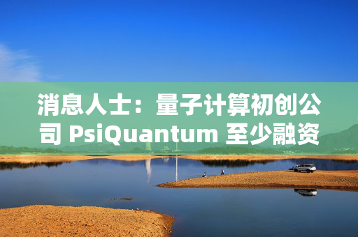 消息人士：量子计算初创公司 PsiQuantum 至少融资 7.5 亿美元
