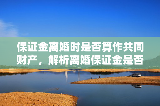 保证金离婚时是否算作共同财产，解析离婚保证金是否属于共同财产探讨