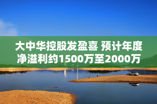大中华控股发盈喜 预计年度净溢利约1500万至2000万港元