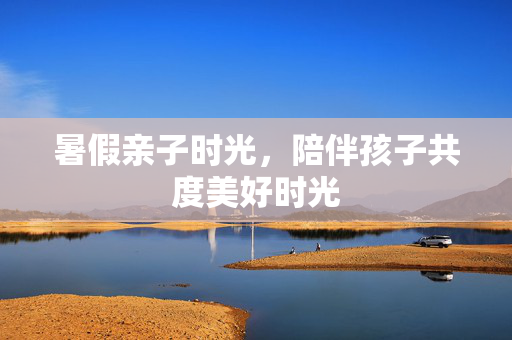 暑假亲子时光，陪伴孩子共度美好时光