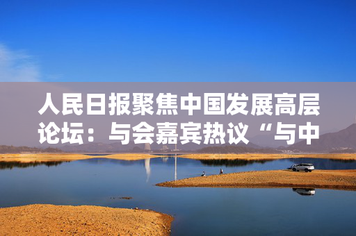 人民日报聚焦中国发展高层论坛：与会嘉宾热议“与中国经济共成长”