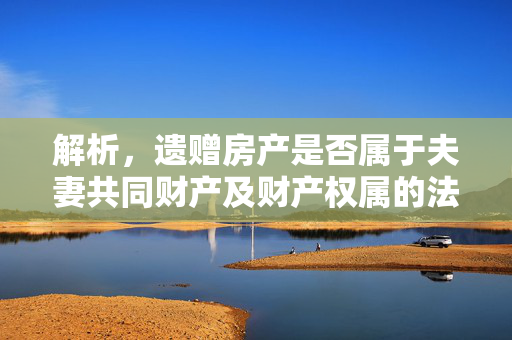 解析，遗赠房产是否属于夫妻共同财产及财产权属的法律规定探讨
