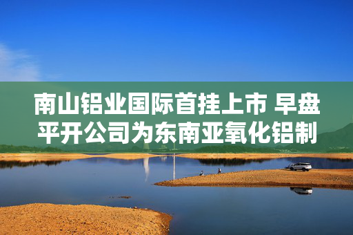 南山铝业国际首挂上市 早盘平开公司为东南亚氧化铝制造商