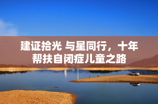 建证拾光 与星同行，十年帮扶自闭症儿童之路
