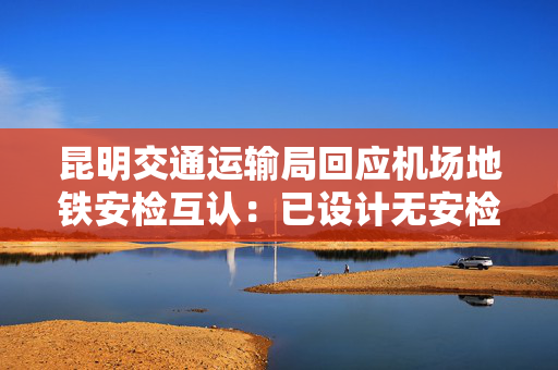昆明交通运输局回应机场地铁安检互认：已设计无安检直通通道